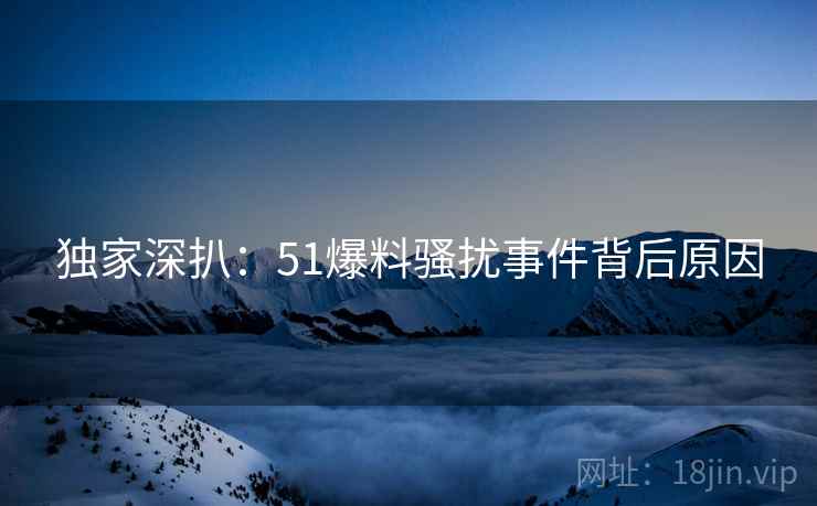 独家深扒：51爆料骚扰事件背后原因