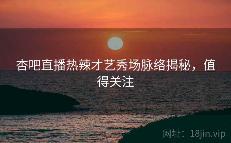 杏吧直播热辣才艺秀场脉络揭秘，值得关注