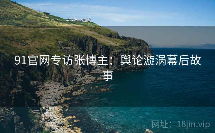 91官网专访张博主：舆论漩涡幕后故事
