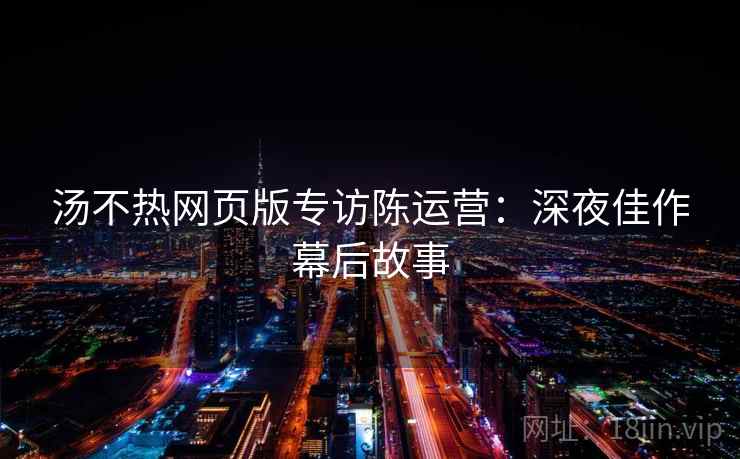 汤不热网页版专访陈运营：深夜佳作幕后故事