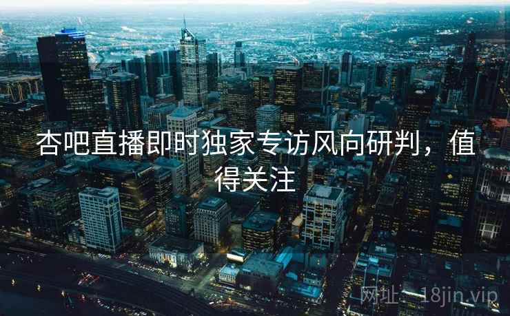 杏吧直播即时独家专访风向研判，值得关注