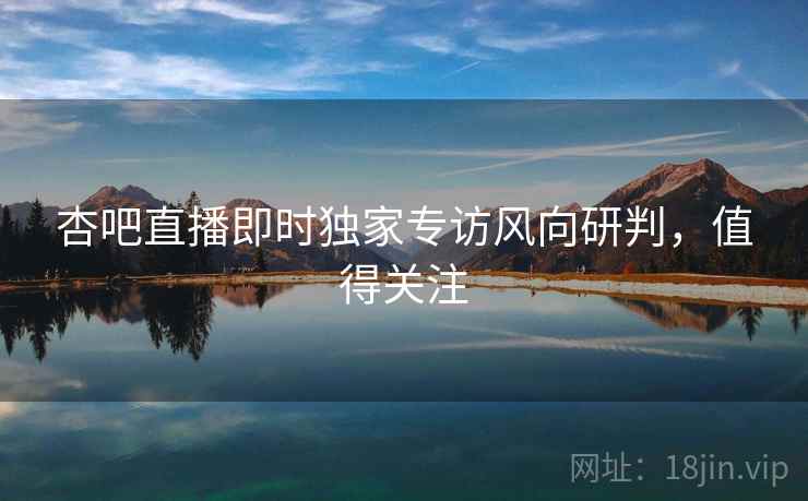 杏吧直播即时独家专访风向研判，值得关注