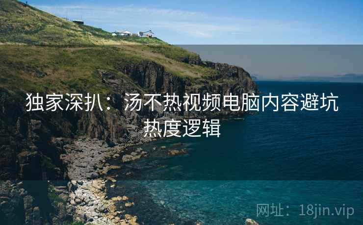 独家深扒：汤不热视频电脑内容避坑热度逻辑