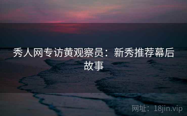 秀人网专访黄观察员：新秀推荐幕后故事