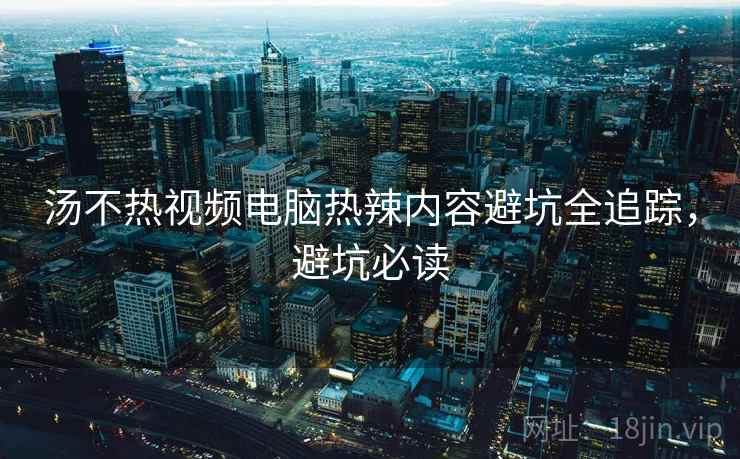 汤不热视频电脑热辣内容避坑全追踪，避坑必读
