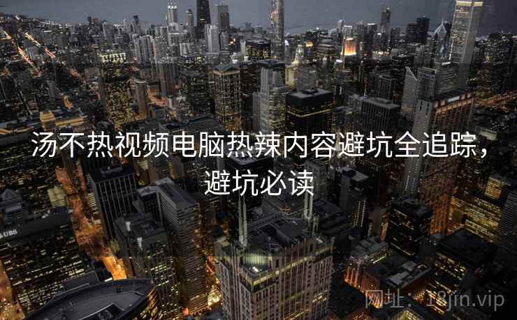 汤不热视频电脑热辣内容避坑全追踪，避坑必读