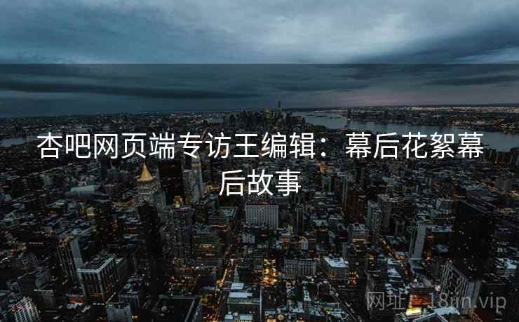 杏吧网页端专访王编辑：幕后花絮幕后故事