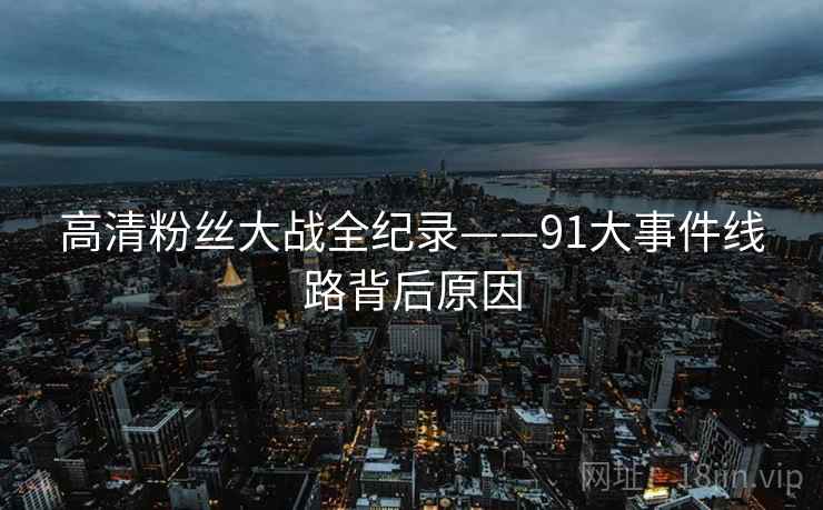 高清粉丝大战全纪录——91大事件线路背后原因