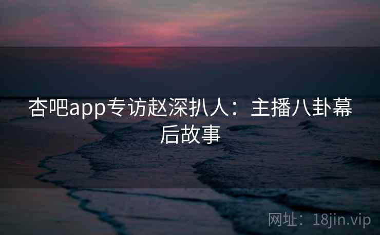 杏吧app专访赵深扒人：主播八卦幕后故事