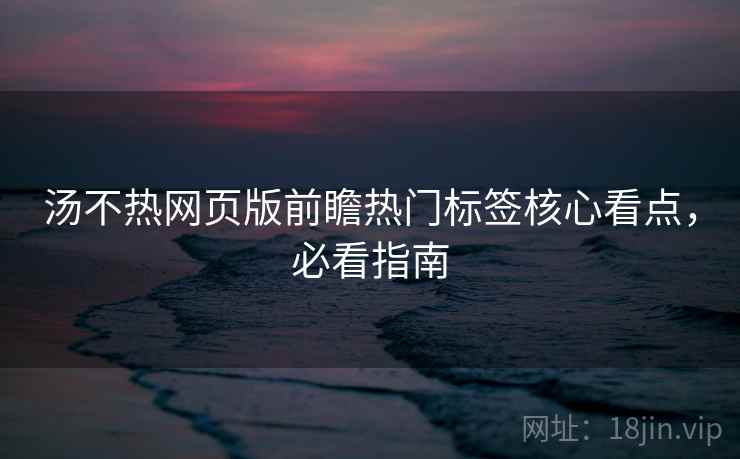 汤不热网页版前瞻热门标签核心看点，必看指南