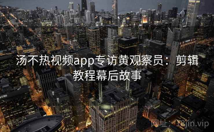 汤不热视频app专访黄观察员：剪辑教程幕后故事