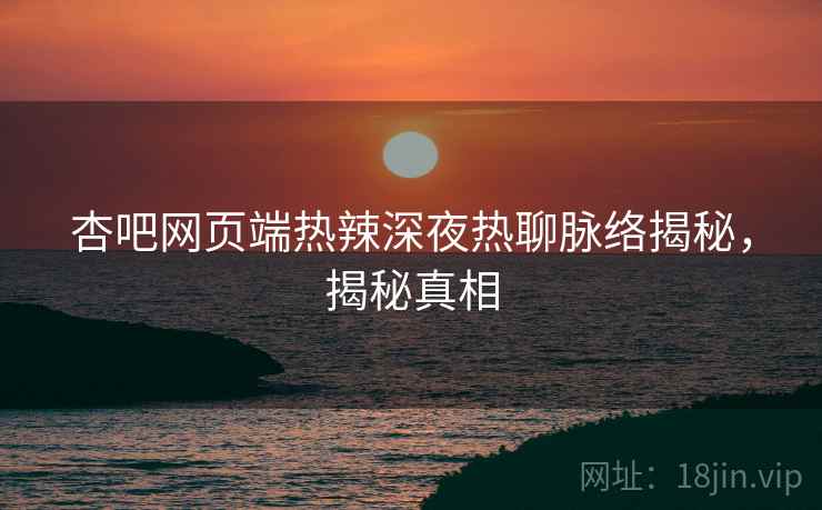 杏吧网页端热辣深夜热聊脉络揭秘，揭秘真相