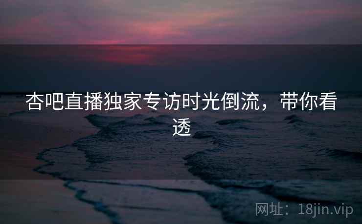 杏吧直播独家专访时光倒流，带你看透