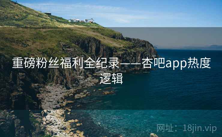 重磅粉丝福利全纪录——杏吧app热度逻辑