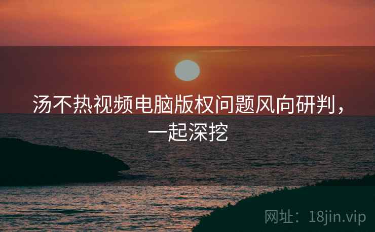 汤不热视频电脑版权问题风向研判，一起深挖