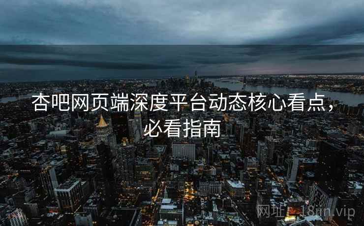 杏吧网页端深度平台动态核心看点，必看指南