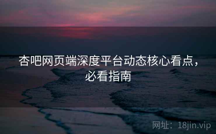 杏吧网页端深度平台动态核心看点，必看指南