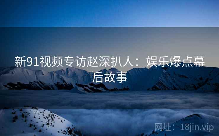 新91视频专访赵深扒人：娱乐爆点幕后故事