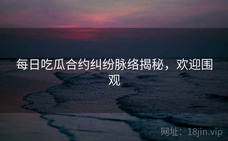 每日吃瓜合约纠纷脉络揭秘，欢迎围观