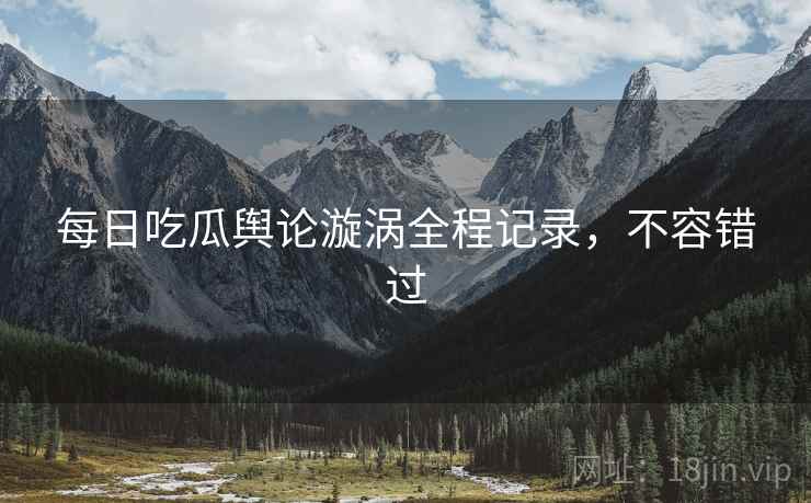 每日吃瓜舆论漩涡全程记录，不容错过