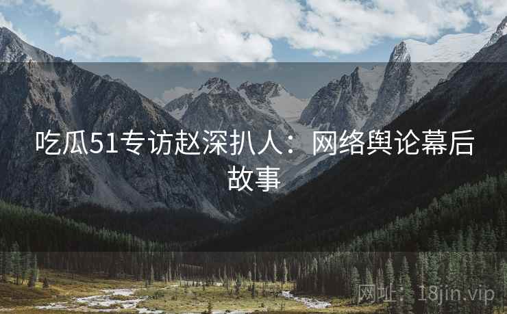 吃瓜51专访赵深扒人：网络舆论幕后故事