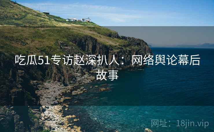吃瓜51专访赵深扒人：网络舆论幕后故事