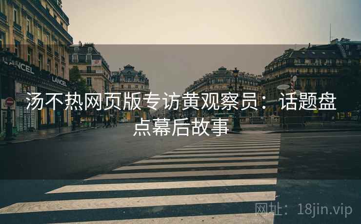 汤不热网页版专访黄观察员：话题盘点幕后故事