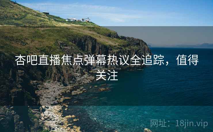 杏吧直播焦点弹幕热议全追踪，值得关注