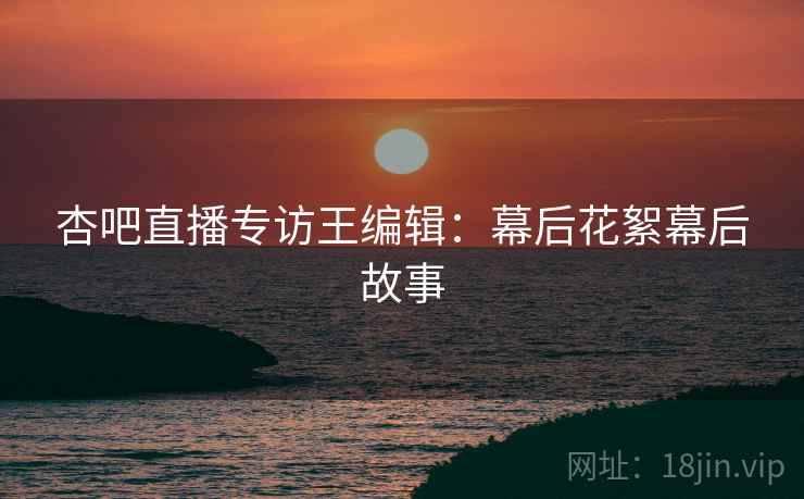 杏吧直播专访王编辑：幕后花絮幕后故事