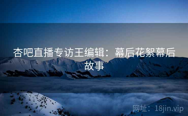 杏吧直播专访王编辑：幕后花絮幕后故事