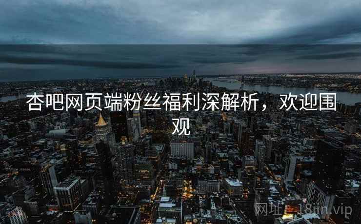 杏吧网页端粉丝福利深解析，欢迎围观
