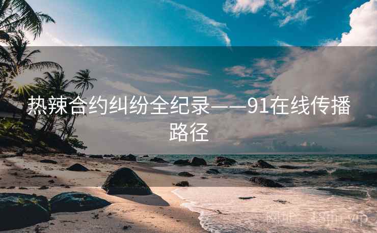 热辣合约纠纷全纪录——91在线传播路径