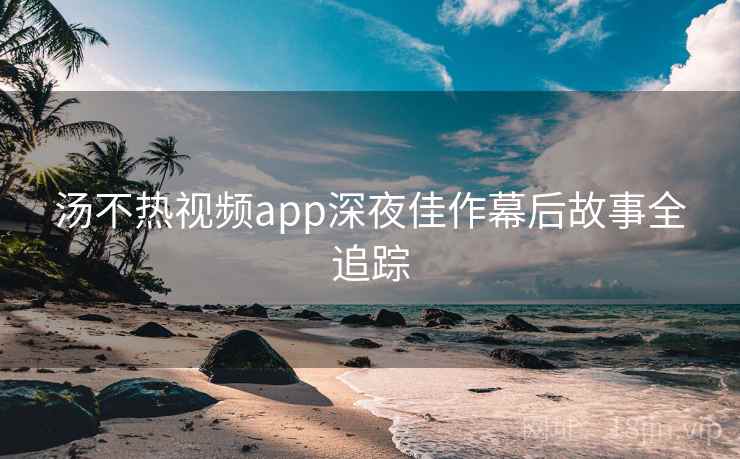 汤不热视频app深夜佳作幕后故事全追踪