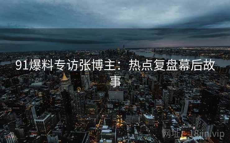 91爆料专访张博主：热点复盘幕后故事