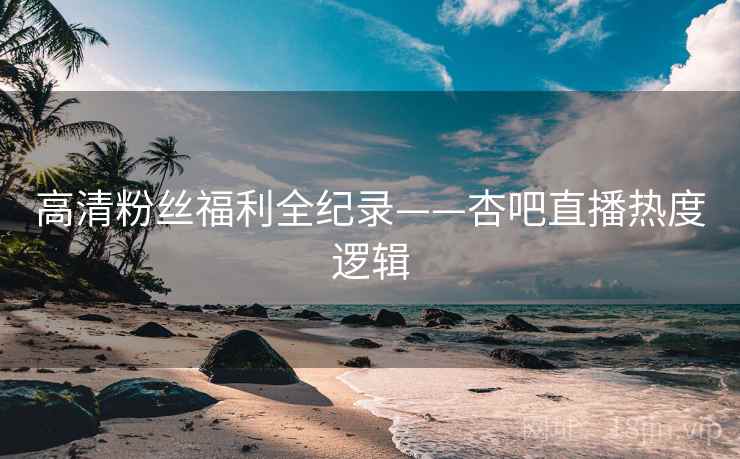 高清粉丝福利全纪录——杏吧直播热度逻辑