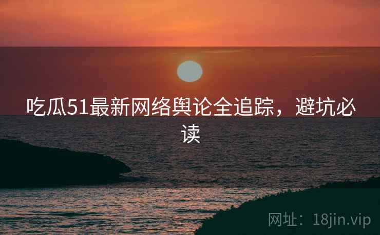 吃瓜51最新网络舆论全追踪，避坑必读