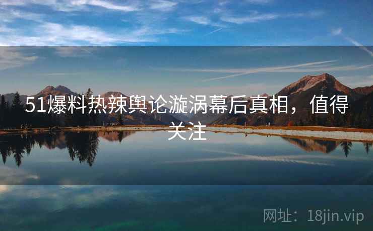 51爆料热辣舆论漩涡幕后真相，值得关注