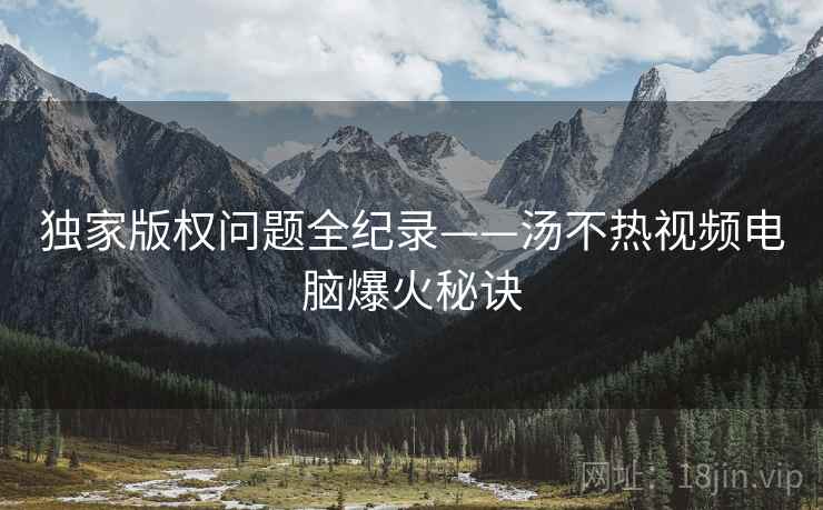独家版权问题全纪录——汤不热视频电脑爆火秘诀