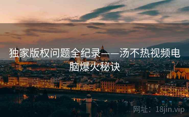 独家版权问题全纪录——汤不热视频电脑爆火秘诀
