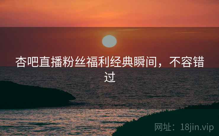 杏吧直播粉丝福利经典瞬间，不容错过