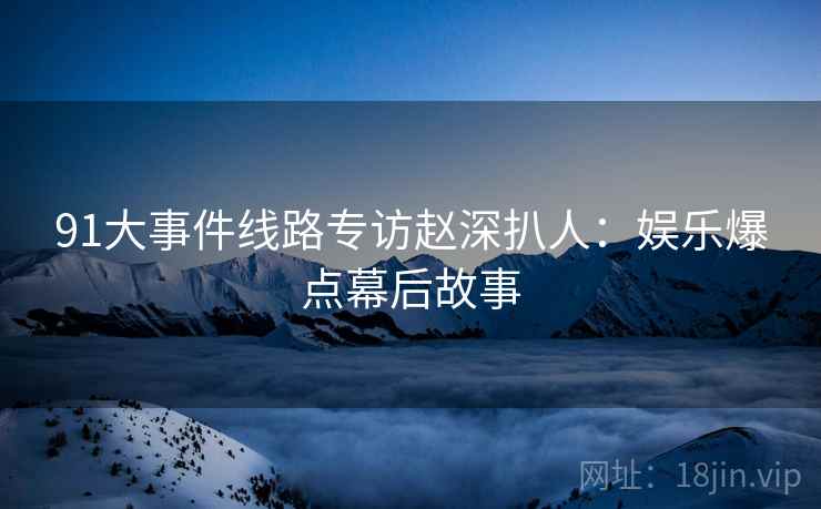 91大事件线路专访赵深扒人：娱乐爆点幕后故事
