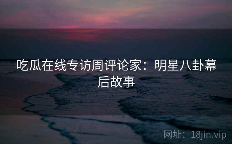 吃瓜在线专访周评论家：明星八卦幕后故事