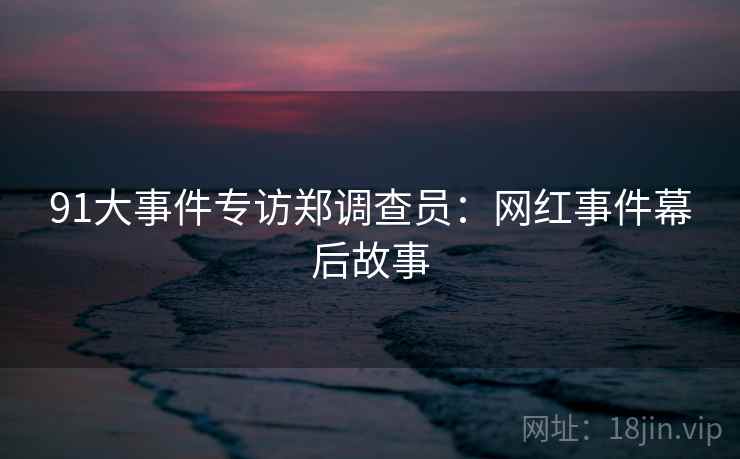 91大事件专访郑调查员：网红事件幕后故事